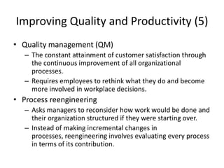 Improving Quality and Productivity (5)
• Quality management (QM)
– The constant attainment of customer satisfaction through
the continuous improvement of all organizational
processes.
– Requires employees to rethink what they do and become
more involved in workplace decisions.
• Process reengineering
– Asks managers to reconsider how work would be done and
their organization structured if they were starting over.
– Instead of making incremental changes in
processes, reengineering involves evaluating every process
in terms of its contribution.
 