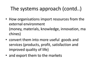 The systems approach (contd..)
• How organisations import resources from the
external environment
(money, materials, knowledge, innovation, ma
chines)
• convert them into more useful goods and
services (products, profit, satisfaction and
improved quality of life)
• and export them to the markets
 