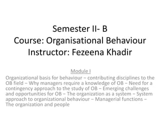 Semester II- B
Course: Organisational Behaviour
Instructor: Fezeena Khadir
Module I
Organizational basis for behaviour − contributing disciplines to the
OB field − Why managers require a knowledge of OB − Need for a
contingency approach to the study of OB − Emerging challenges
and opportunities for OB − The organization as a system − System
approach to organizational behaviour − Managerial functions −
The organization and people
 
