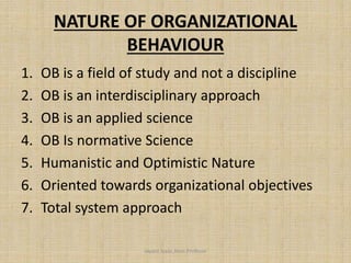 NATURE OF ORGANIZATIONAL
BEHAVIOUR
1. OB is a field of study and not a discipline
2. OB is an interdisciplinary approach
3. OB is an applied science
4. OB Is normative Science
5. Humanistic and Optimistic Nature
6. Oriented towards organizational objectives
7. Total system approach
Jayant Isaac,Asso.Profesor
 
