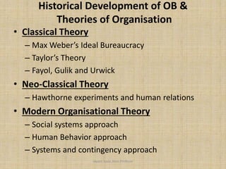 Historical Development of OB &
Theories of Organisation
• Classical Theory
– Max Weber’s Ideal Bureaucracy
– Taylor’s Theory
– Fayol, Gulik and Urwick
• Neo-Classical Theory
– Hawthorne experiments and human relations
• Modern Organisational Theory
– Social systems approach
– Human Behavior approach
– Systems and contingency approach
Jayant Isaac,Asso.Profesor
 