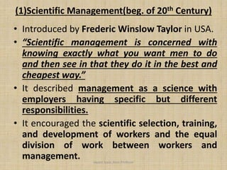 (1)Scientific Management(beg. of 20th Century)
• Introduced by Frederic Winslow Taylor in USA.
• “Scientific management is concerned with
knowing exactly what you want men to do
and then see in that they do it in the best and
cheapest way.”
• It described management as a science with
employers having specific but different
responsibilities.
• It encouraged the scientific selection, training,
and development of workers and the equal
division of work between workers and
management. Jayant Isaac,Asso.Profesor
 