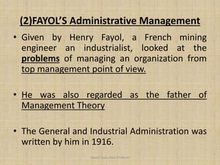 (2)FAYOL’S Administrative Management
• Given by Henry Fayol, a French mining
engineer an industrialist, looked at the
problems of managing an organization from
top management point of view.
• He was also regarded as the father of
Management Theory
• The General and Industrial Administration was
written by him in 1916.
Jayant Isaac,Asso.Profesor
 