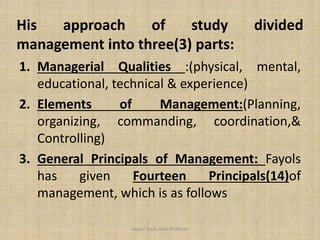 1. Managerial Qualities :(physical, mental,
educational, technical & experience)
2. Elements of Management:(Planning,
organizing, commanding, coordination,&
Controlling)
3. General Principals of Management: Fayols
has given Fourteen Principals(14)of
management, which is as follows
Jayant Isaac,Asso.Profesor
His approach of study divided
management into three(3) parts:
 