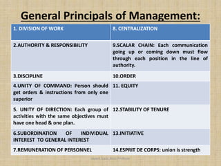 General Principals of Management:
1. DIVISION OF WORK 8. CENTRALIZATION
2.AUTHORITY & RESPONSIBILITY 9.SCALAR CHAIN: Each communication
going up or coming down must flow
through each position in the line of
authority.
3.DISCIPLINE 10.ORDER
4.UNITY OF COMMAND: Person should
get orders & instructions from only one
superior
11. EQUITY
5. UNITY OF DIRECTION: Each group of
activities with the same objectives must
have one head & one plan.
12.STABILITY OF TENURE
6.SUBORDINATION OF INDIVIDUAL
INTEREST TO GENERAL INTEREST
13.INITIATIVE
7.REMUNERATION OF PERSONNEL 14.ESPRIT DE CORPS: union is strength
Jayant Isaac,Asso.Profesor
 