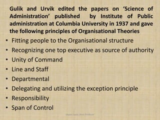 Gulik and Urvik edited the papers on ‘Science of
Administration’ published by Institute of Public
administration at Columbia University in 1937 and gave
the following principles of Organisational Theories
• Fitting people to the Organisational structure
• Recognizing one top executive as source of authority
• Unity of Command
• Line and Staff
• Departmental
• Delegating and utilizing the exception principle
• Responsibility
• Span of Control
Jayant Isaac,Asso.Profesor
 