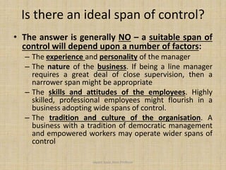 Is there an ideal span of control?
• The answer is generally NO – a suitable span of
control will depend upon a number of factors:
– The experience and personality of the manager
– The nature of the business. If being a line manager
requires a great deal of close supervision, then a
narrower span might be appropriate
– The skills and attitudes of the employees. Highly
skilled, professional employees might flourish in a
business adopting wide spans of control.
– The tradition and culture of the organisation. A
business with a tradition of democratic management
and empowered workers may operate wider spans of
control
Jayant Isaac,Asso.Profesor
 