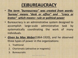 (3)BUREAUCRACY
• The term "bureaucracy" was created from words:
‘bureau’ means “desk or office” and “cracy or
kratos” which means– rule or political power
• Bureaucracy is an administrative system designed to
accomplish large-scale administrative task by
systematically coordinating the work of many
individuals.
• Given by Max Weber(1864-1920), and he observed
three types of power in the organizations:
1. Traditional
2. Charismatic (attractive or magnetic)
3. Bureaucratic
Jayant Isaac,Asso.Profesor
 
