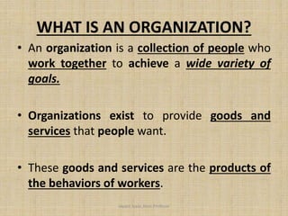 WHAT IS AN ORGANIZATION?
• An organization is a collection of people who
work together to achieve a wide variety of
goals.
• Organizations exist to provide goods and
services that people want.
• These goods and services are the products of
the behaviors of workers.
Jayant Isaac,Asso.Profesor
 