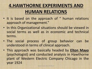 4.HAWTHORNE EXPERIMENTS AND
HUMAN RELATIONS
• It is based on the approach of “ human relations
approach of management.”
• In this Organizational situations should be viewed in
social terms as well as in economic and technical
terms.
• The social process of group behavior can be
understood in terms of clinical approach.
• This approach was basically headed by Elton Mayo
(psychologist) and conducted analysis in Hawthorne
plant of Western Electric Company Chicago in the
year 1924
Jayant Isaac,Asso.Profesor
 