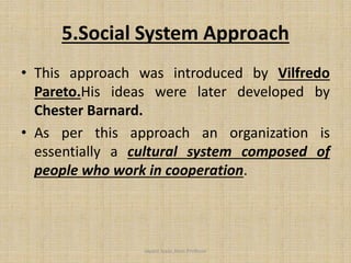 5.Social System Approach
• This approach was introduced by Vilfredo
Pareto.His ideas were later developed by
Chester Barnard.
• As per this approach an organization is
essentially a cultural system composed of
people who work in cooperation.
Jayant Isaac,Asso.Profesor
 