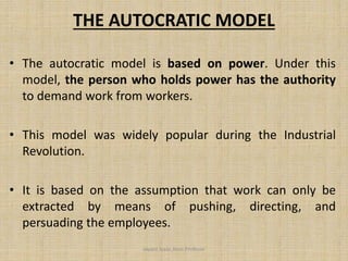 THE AUTOCRATIC MODEL
• The autocratic model is based on power. Under this
model, the person who holds power has the authority
to demand work from workers.
• This model was widely popular during the Industrial
Revolution.
• It is based on the assumption that work can only be
extracted by means of pushing, directing, and
persuading the employees.
Jayant Isaac,Asso.Profesor
 