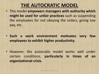 THE AUTOCRATIC MODEL
• This model empowers managers with authority which
might be used for unfair practices such as suspending
the employees for not obeying the orders, giving low
pay, etc.
• Such a work environment motivates very few
employees to exhibit higher productivity.
• However, the autocratic model works well under
certain conditions, particularly in times of an
organizational crisis.
Jayant Isaac,Asso.Profesor
 