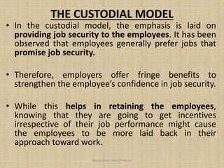 THE CUSTODIAL MODEL
• In the custodial model, the emphasis is laid on
providing job security to the employees. It has been
observed that employees generally prefer jobs that
promise job security.
• Therefore, employers offer fringe benefits to
strengthen the employee’s confidence in job security.
• While this helps in retaining the employees,
knowing that they are going to get incentives
irrespective of their job performance might cause
the employees to be more laid back in their
approach toward work.
Jayant Isaac,Asso.Profesor
 