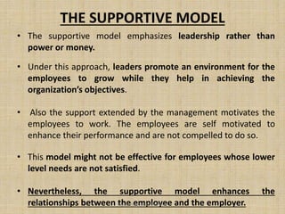 THE SUPPORTIVE MODEL
• The supportive model emphasizes leadership rather than
power or money.
• Under this approach, leaders promote an environment for the
employees to grow while they help in achieving the
organization’s objectives.
• Also the support extended by the management motivates the
employees to work. The employees are self motivated to
enhance their performance and are not compelled to do so.
• This model might not be effective for employees whose lower
level needs are not satisfied.
• Nevertheless, the supportive model enhances the
relationships between the employee and the employer.Jayant Isaac,Asso.Profesor
 