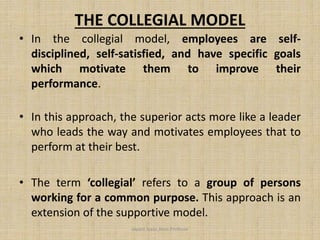 THE COLLEGIAL MODEL
• In the collegial model, employees are self-
disciplined, self-satisfied, and have specific goals
which motivate them to improve their
performance.
• In this approach, the superior acts more like a leader
who leads the way and motivates employees that to
perform at their best.
• The term ‘collegial’ refers to a group of persons
working for a common purpose. This approach is an
extension of the supportive model.
Jayant Isaac,Asso.Profesor
 