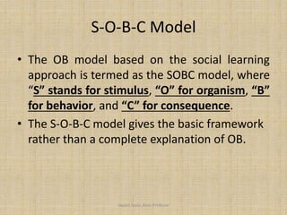 S-O-B-C Model
• The OB model based on the social learning
approach is termed as the SOBC model, where
“S” stands for stimulus, “O” for organism, “B”
for behavior, and “C” for consequence.
• The S-O-B-C model gives the basic framework
rather than a complete explanation of OB.
Jayant Isaac,Asso.Profesor
 