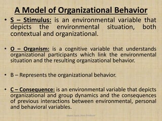 A Model of Organizational Behavior
• S – Stimulus: is an environmental variable that
depicts the environmental situation, both
contextual and organizational.
• O – Organism: is a cognitive variable that understands
organizational participants which link the environmental
situation and the resulting organizational behavior.
• B – Represents the organizational behavior.
• C – Consequence: is an environmental variable that depicts
organizational and group dynamics and the consequences
of previous interactions between environmental, personal
and behavioral variables.
Jayant Isaac,Asso.Profesor
 