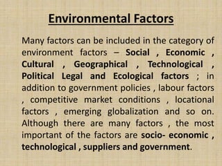 Environmental Factors
Many factors can be included in the category of
environment factors – Social , Economic ,
Cultural , Geographical , Technological ,
Political Legal and Ecological factors ; in
addition to government policies , labour factors
, competitive market conditions , locational
factors , emerging globalization and so on.
Although there are many factors , the most
important of the factors are socio- economic ,
technological , suppliers and government.
 