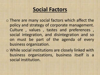Social Factors
o There are many social factors which affect the
policy and strategy of corporate management.
Culture , values , tastes and preferences ,
social integration, and disintegration and so
on must be part of the agenda of every
business organization.
o While social institutions are closely linked with
business organizations, business itself is a
social institution.
 