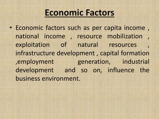 Economic Factors
• Economic factors such as per capita income ,
national income , resource mobilization ,
exploitation of natural resources ,
infrastructure development , capital formation
,employment generation, industrial
development and so on, influence the
business environment.
 