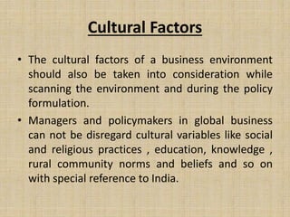 Cultural Factors
• The cultural factors of a business environment
should also be taken into consideration while
scanning the environment and during the policy
formulation.
• Managers and policymakers in global business
can not be disregard cultural variables like social
and religious practices , education, knowledge ,
rural community norms and beliefs and so on
with special reference to India.
 