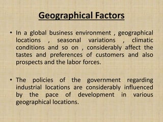 Geographical Factors
• In a global business environment , geographical
locations , seasonal variations , climatic
conditions and so on , considerably affect the
tastes and preferences of customers and also
prospects and the labor forces.
• The policies of the government regarding
industrial locations are considerably influenced
by the pace of development in various
geographical locations.
 
