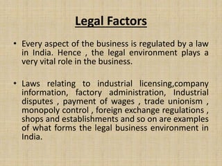 Legal Factors
• Every aspect of the business is regulated by a law
in India. Hence , the legal environment plays a
very vital role in the business.
• Laws relating to industrial licensing,company
information, factory administration, Industrial
disputes , payment of wages , trade unionism ,
monopoly control , foreign exchange regulations ,
shops and establishments and so on are examples
of what forms the legal business environment in
India.
 
