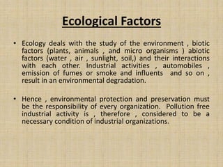 Ecological Factors
• Ecology deals with the study of the environment , biotic
factors (plants, animals , and micro organisms ) abiotic
factors (water , air , sunlight, soil,) and their interactions
with each other. Industrial activities , automobiles ,
emission of fumes or smoke and influents and so on ,
result in an environmental degradation.
• Hence , environmental protection and preservation must
be the responsibility of every organization. Pollution free
industrial activity is , therefore , considered to be a
necessary condition of industrial organizations.
 