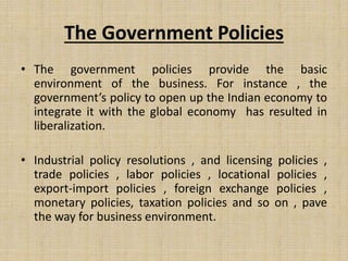 The Government Policies
• The government policies provide the basic
environment of the business. For instance , the
government’s policy to open up the Indian economy to
integrate it with the global economy has resulted in
liberalization.
• Industrial policy resolutions , and licensing policies ,
trade policies , labor policies , locational policies ,
export-import policies , foreign exchange policies ,
monetary policies, taxation policies and so on , pave
the way for business environment.
 