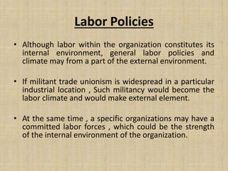 Labor Policies
• Although labor within the organization constitutes its
internal environment, general labor policies and
climate may from a part of the external environment.
• If militant trade unionism is widespread in a particular
industrial location , Such militancy would become the
labor climate and would make external element.
• At the same time , a specific organizations may have a
committed labor forces , which could be the strength
of the internal environment of the organization.
 