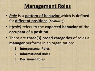 Management Roles
• Role is a pattern of behavior which is defined
for different positions.(Mintzberg)
• It(role) refers to the expected behavior of the
occupant of a position.
• There are three(3) broad categories of roles a
manager performs in an organization:
1. Interpersonal Roles
2. Informational Roles
3. Decisional Roles
Jayant Isaac,Asso.Profesor
 