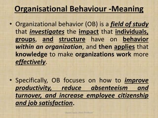 Organisational Behaviour -Meaning
• Organizational behavior (OB) is a field of study
that investigates the impact that individuals,
groups, and structure have on behavior
within an organization, and then applies that
knowledge to make organizations work more
effectively.
• Specifically, OB focuses on how to improve
productivity, reduce absenteeism and
turnover, and increase employee citizenship
and job satisfaction.
Jayant Isaac,Asso.Profesor
 