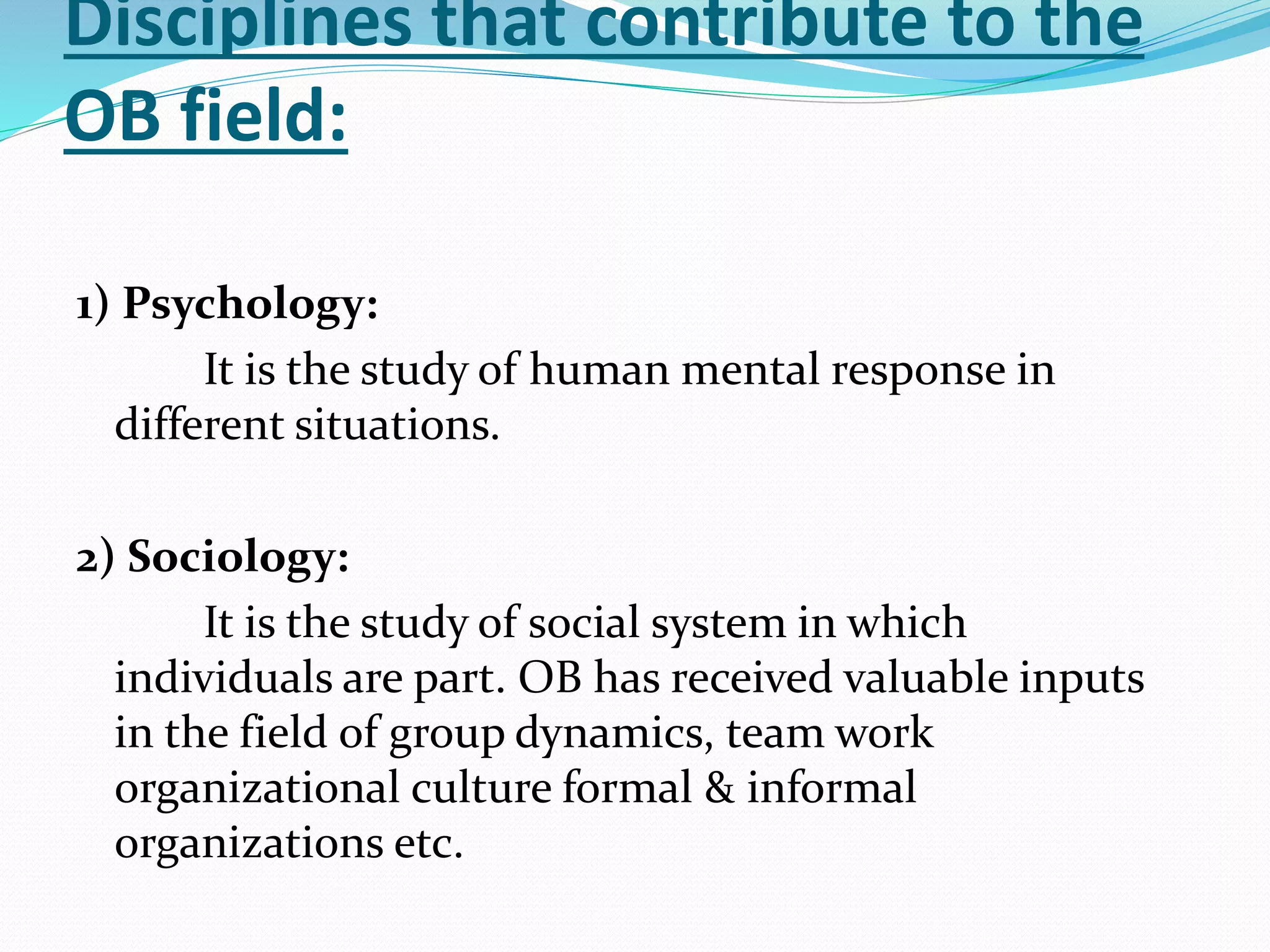 Disciplines that contribute to the
OB field:
1) Psychology:
It is the study of human mental response in
different situations.
2) Sociology:
It is the study of social system in which
individuals are part. OB has received valuable inputs
in the field of group dynamics, team work
organizational culture formal & informal
organizations etc.
 