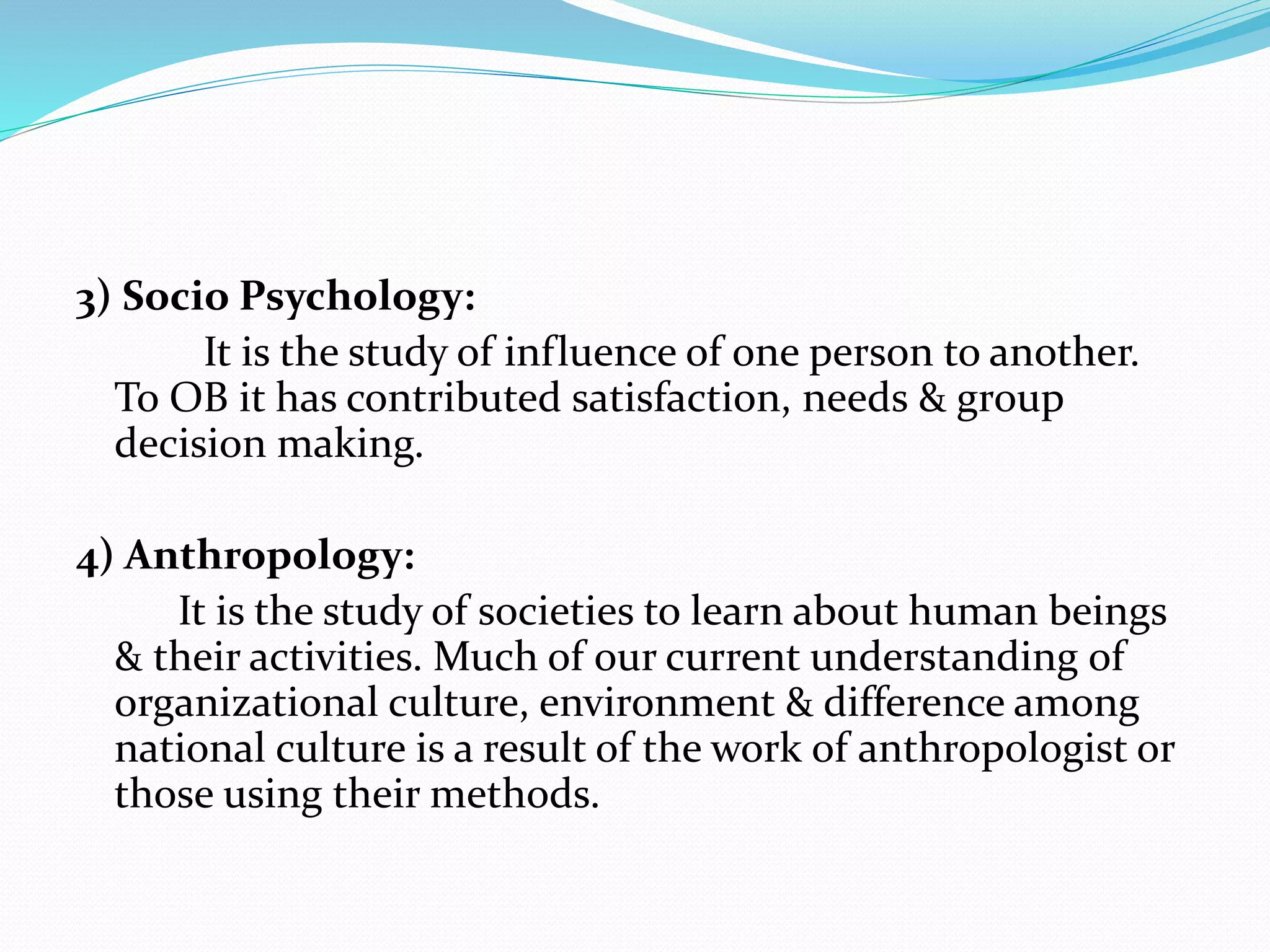 3) Socio Psychology:
It is the study of influence of one person to another.
To OB it has contributed satisfaction, needs & group
decision making.
4) Anthropology:
It is the study of societies to learn about human beings
& their activities. Much of our current understanding of
organizational culture, environment & difference among
national culture is a result of the work of anthropologist or
those using their methods.
 