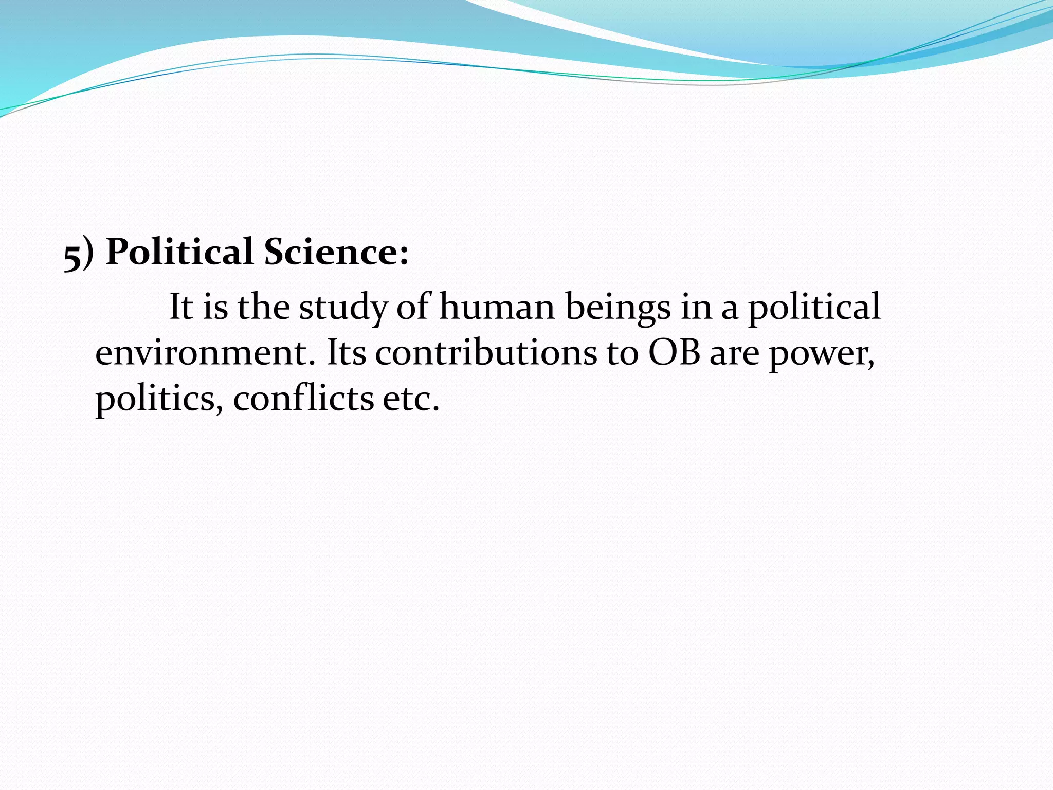 5) Political Science:
It is the study of human beings in a political
environment. Its contributions to OB are power,
politics, conflicts etc.
 