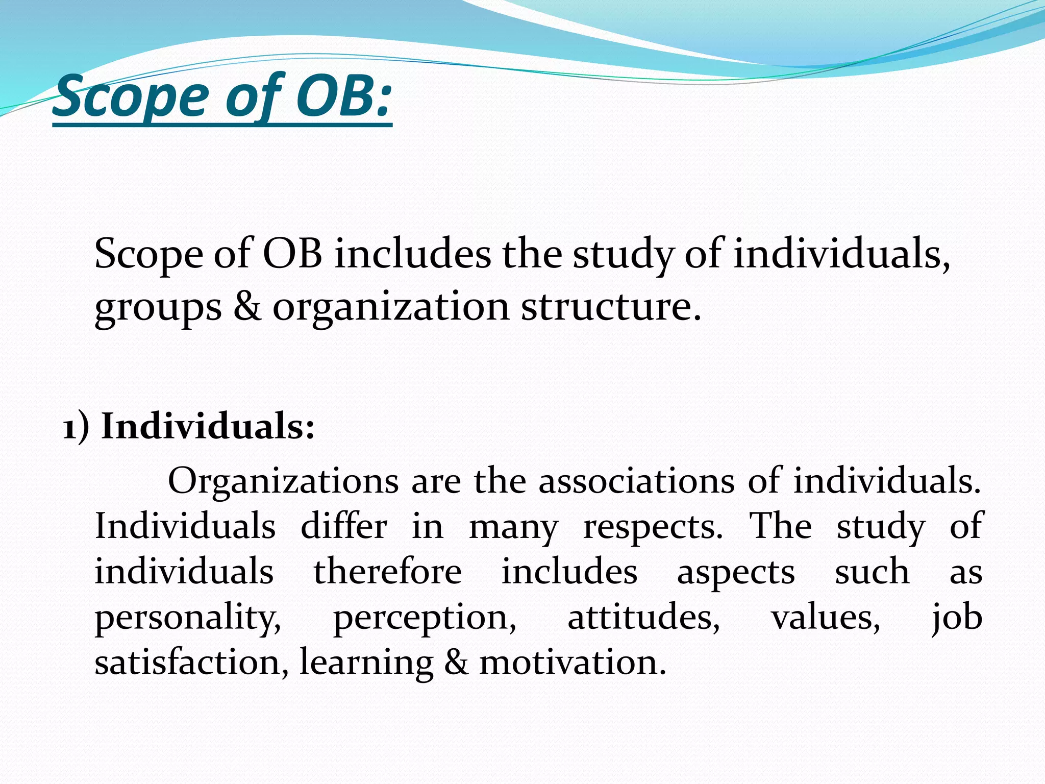 Scope of OB:
Scope of OB includes the study of individuals,
groups & organization structure.
1) Individuals:
Organizations are the associations of individuals.
Individuals differ in many respects. The study of
individuals therefore includes aspects such as
personality, perception, attitudes, values, job
satisfaction, learning & motivation.
 