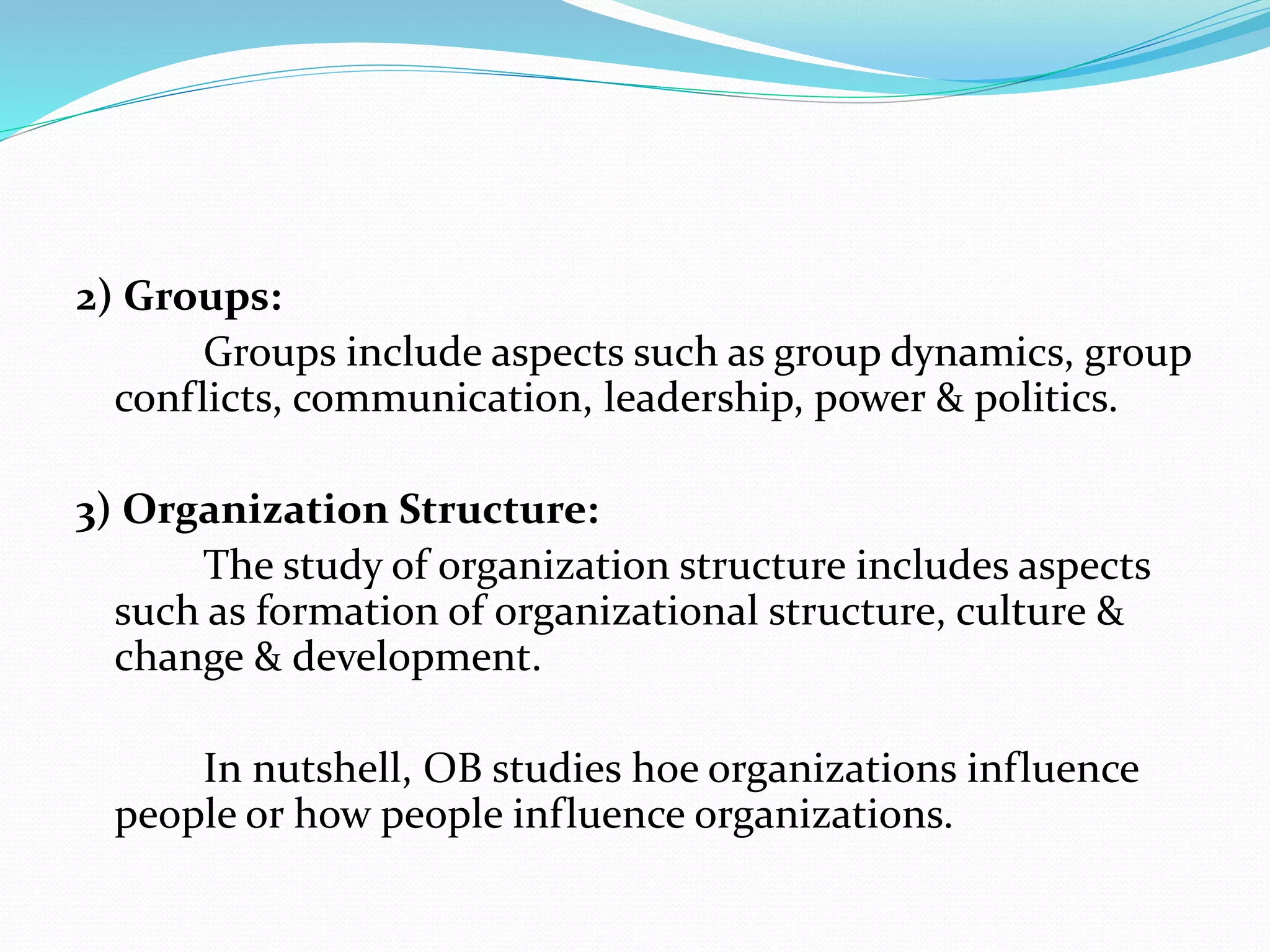 2) Groups:
Groups include aspects such as group dynamics, group
conflicts, communication, leadership, power & politics.
3) Organization Structure:
The study of organization structure includes aspects
such as formation of organizational structure, culture &
change & development.
In nutshell, OB studies hoe organizations influence
people or how people influence organizations.
 