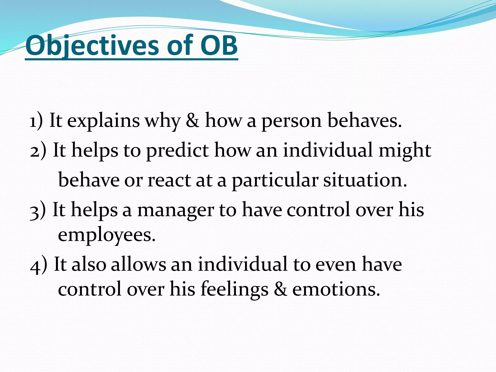 Objectives of OB
1) It explains why & how a person behaves.
2) It helps to predict how an individual might
behave or react at a particular situation.
3) It helps a manager to have control over his
employees.
4) It also allows an individual to even have
control over his feelings & emotions.
 