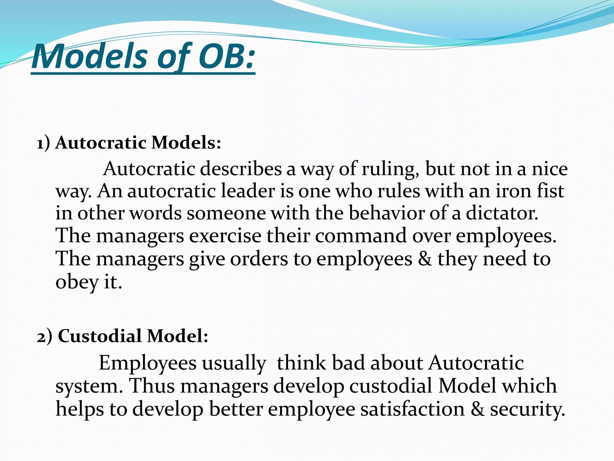 Models of OB:
1) Autocratic Models:
Autocratic describes a way of ruling, but not in a nice
way. An autocratic leader is one who rules with an iron fist
in other words someone with the behavior of a dictator.
The managers exercise their command over employees.
The managers give orders to employees & they need to
obey it.
2) Custodial Model:
Employees usually think bad about Autocratic
system. Thus managers develop custodial Model which
helps to develop better employee satisfaction & security.
 