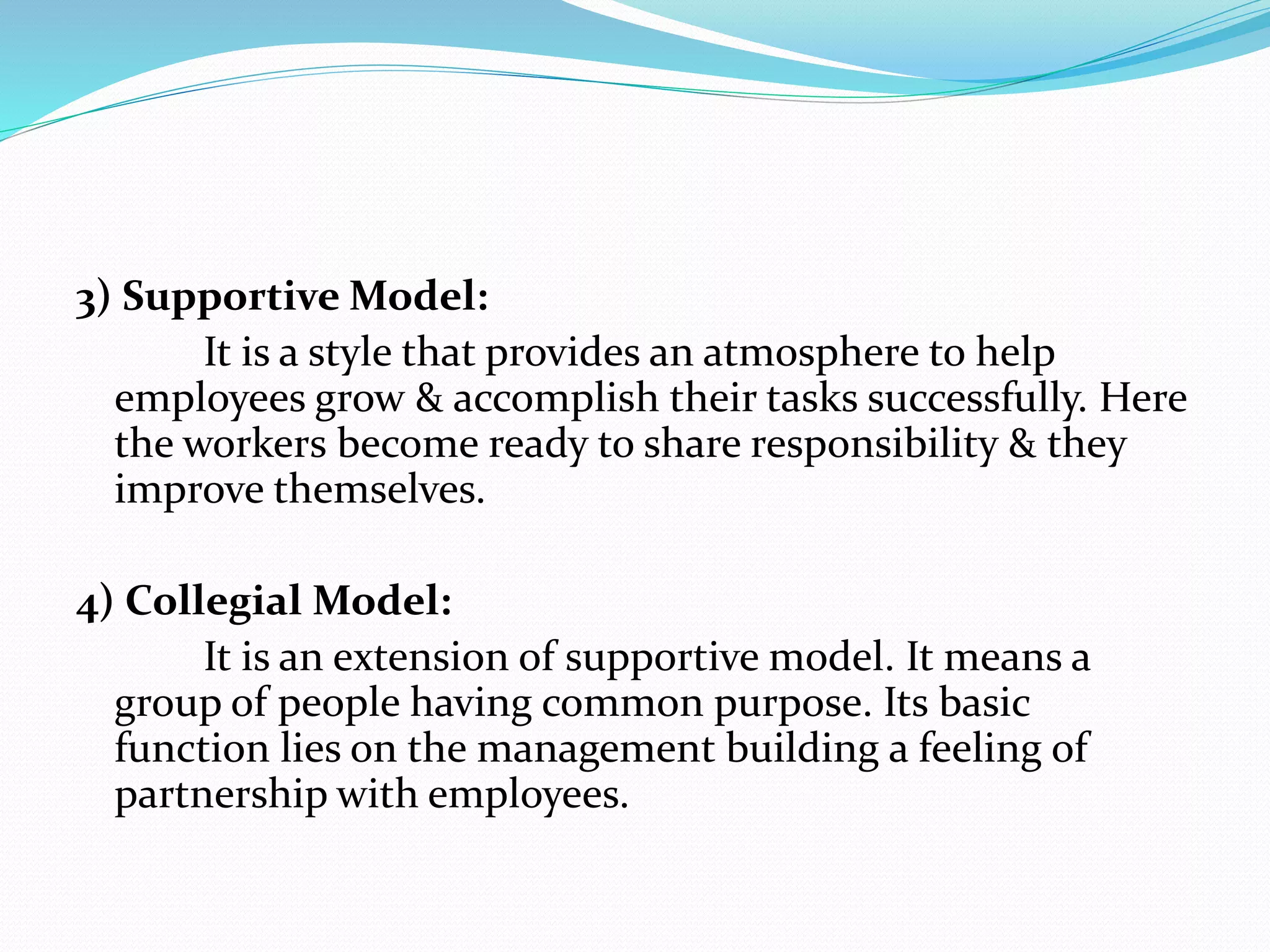 3) Supportive Model:
It is a style that provides an atmosphere to help
employees grow & accomplish their tasks successfully. Here
the workers become ready to share responsibility & they
improve themselves.
4) Collegial Model:
It is an extension of supportive model. It means a
group of people having common purpose. Its basic
function lies on the management building a feeling of
partnership with employees.
 
