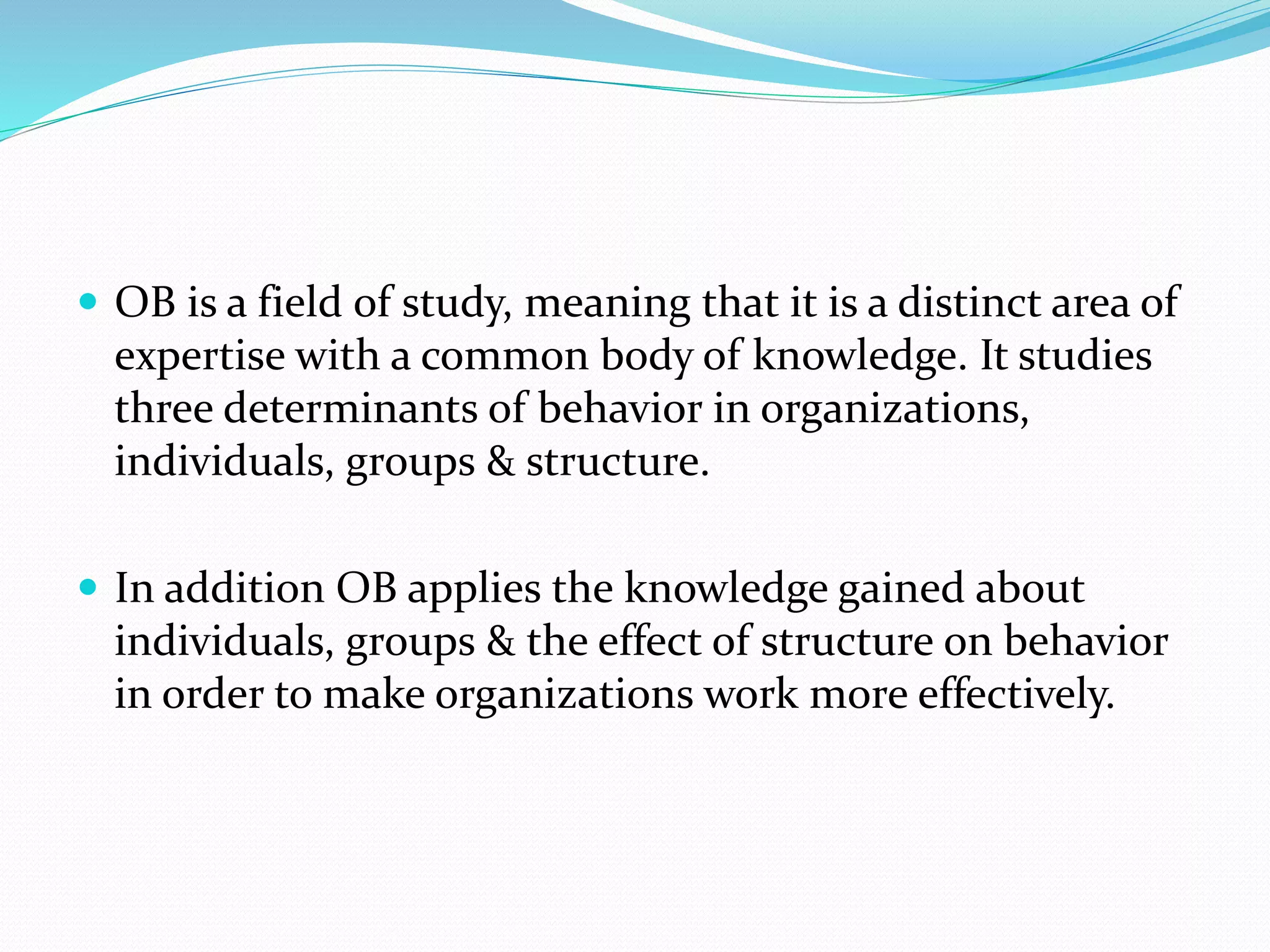  OB is a field of study, meaning that it is a distinct area of
expertise with a common body of knowledge. It studies
three determinants of behavior in organizations,
individuals, groups & structure.
 In addition OB applies the knowledge gained about
individuals, groups & the effect of structure on behavior
in order to make organizations work more effectively.
 