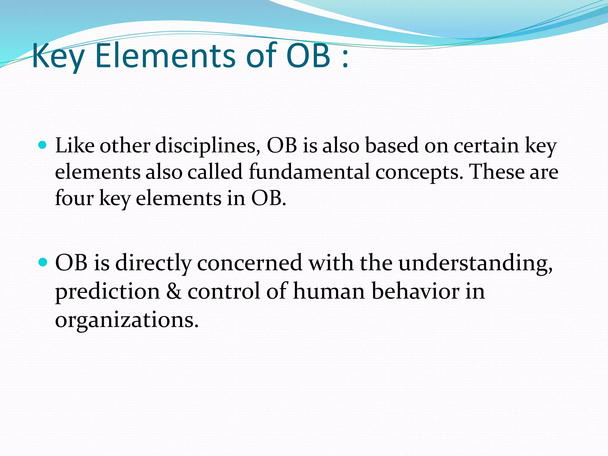 Key Elements of OB :
 Like other disciplines, OB is also based on certain key
elements also called fundamental concepts. These are
four key elements in OB.
 OB is directly concerned with the understanding,
prediction & control of human behavior in
organizations.
 