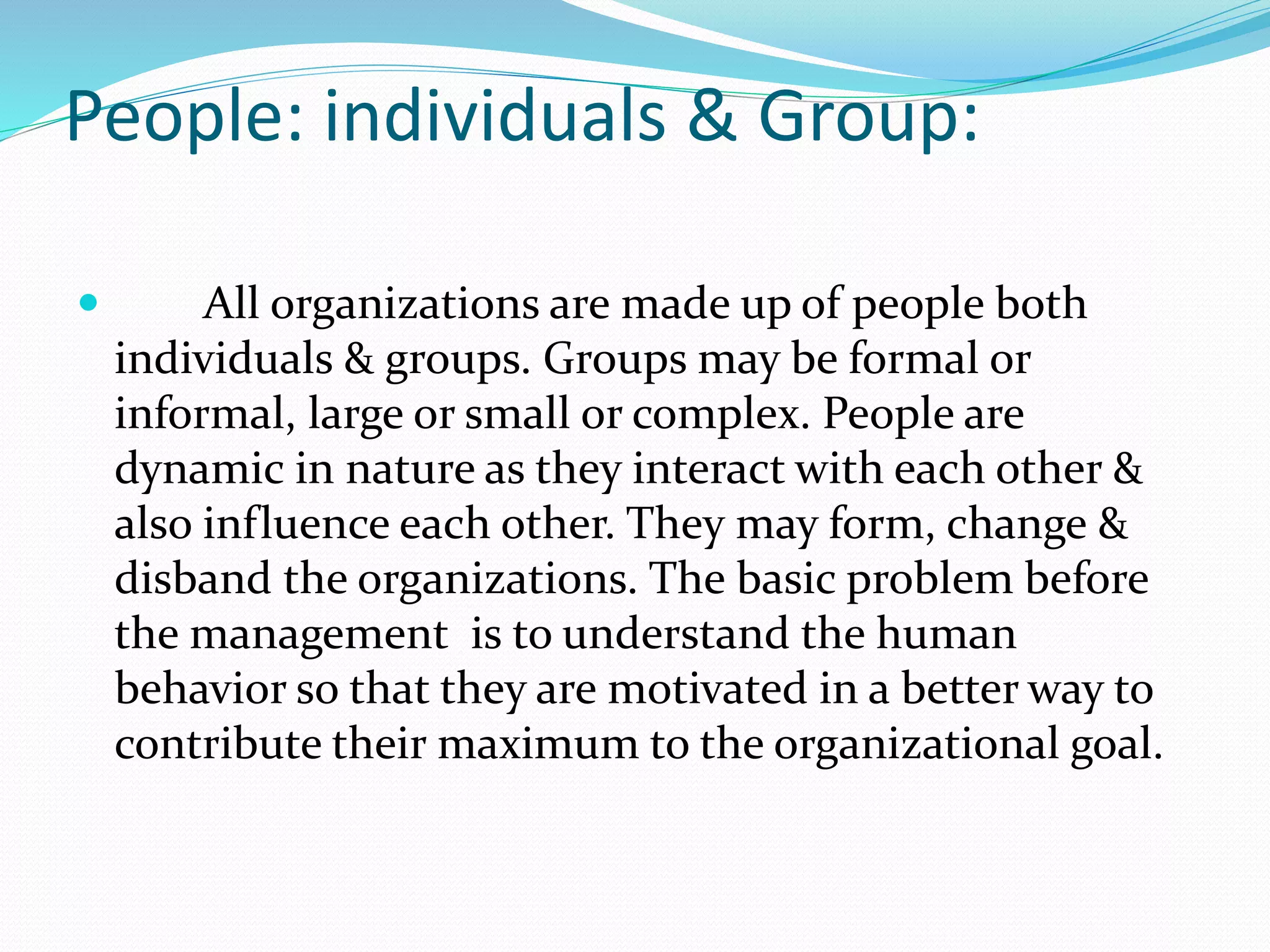 People: individuals & Group:
 All organizations are made up of people both
individuals & groups. Groups may be formal or
informal, large or small or complex. People are
dynamic in nature as they interact with each other &
also influence each other. They may form, change &
disband the organizations. The basic problem before
the management is to understand the human
behavior so that they are motivated in a better way to
contribute their maximum to the organizational goal.
 