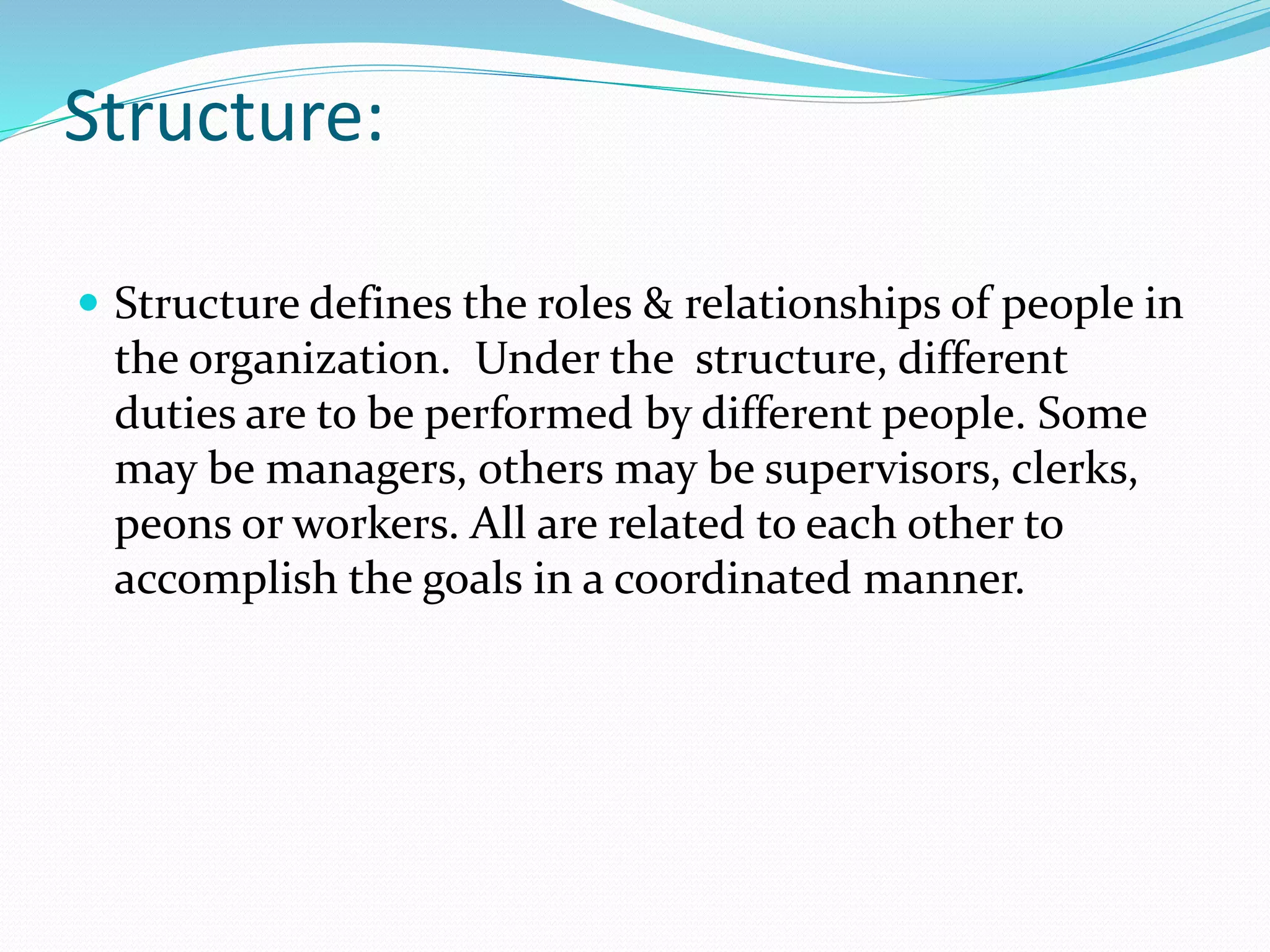 Structure:
 Structure defines the roles & relationships of people in
the organization. Under the structure, different
duties are to be performed by different people. Some
may be managers, others may be supervisors, clerks,
peons or workers. All are related to each other to
accomplish the goals in a coordinated manner.
 