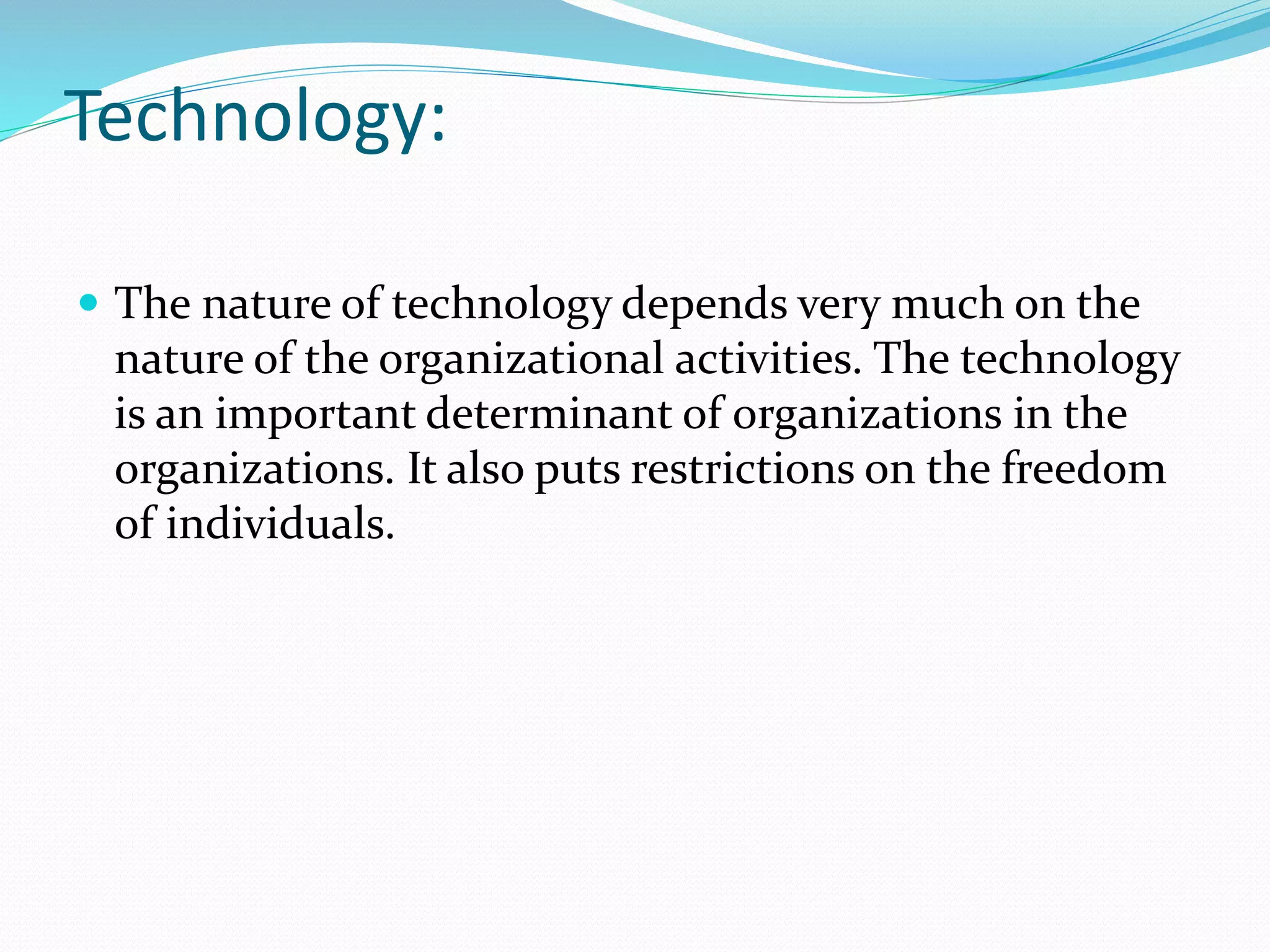 Technology:
 The nature of technology depends very much on the
nature of the organizational activities. The technology
is an important determinant of organizations in the
organizations. It also puts restrictions on the freedom
of individuals.
 