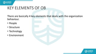 KEY ELEMENTS OF OB
There are basically 4 key elements that deals with the organization
behaviour.
• People
• Structure
• Technology
• Environment
 