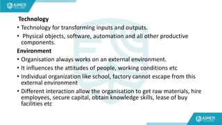 Technology
• Technology for transforming inputs and outputs.
• Physical objects, software, automation and all other productive
components.
Environment
• Organisation always works on an external environment.
• It influences the attitudes of people, working conditions etc
• Individual organization like school, factory cannot escape from this
external environment
• Different interaction allow the organisation to get raw materials, hire
employees, secure capital, obtain knowledge skills, lease of buy
facilities etc
 
