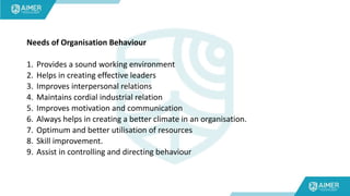 Needs of Organisation Behaviour
1. Provides a sound working environment
2. Helps in creating effective leaders
3. Improves interpersonal relations
4. Maintains cordial industrial relation
5. Improves motivation and communication
6. Always helps in creating a better climate in an organisation.
7. Optimum and better utilisation of resources
8. Skill improvement.
9. Assist in controlling and directing behaviour
 