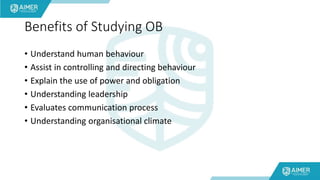 Benefits of Studying OB
• Understand human behaviour
• Assist in controlling and directing behaviour
• Explain the use of power and obligation
• Understanding leadership
• Evaluates communication process
• Understanding organisational climate
 